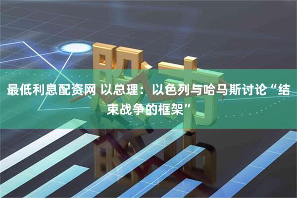 最低利息配资网 以总理：以色列与哈马斯讨论“结束战争的框架”
