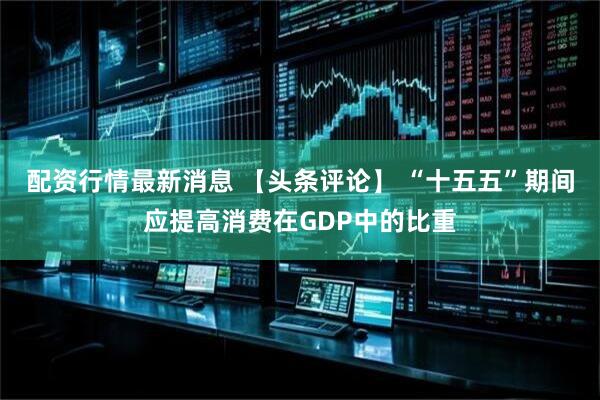 配资行情最新消息 【头条评论】 “十五五”期间应提高消费在GDP中的比重
