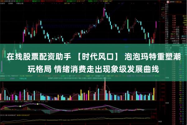 在线股票配资助手 【时代风口】 泡泡玛特重塑潮玩格局 情绪消费走出现象级发展曲线