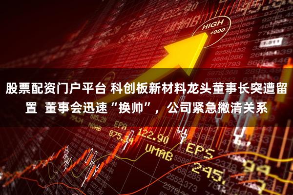 股票配资门户平台 科创板新材料龙头董事长突遭留置  董事会迅速“换帅”，公司紧急撇清关系