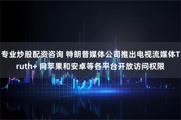 专业炒股配资咨询 特朗普媒体公司推出电视流媒体Truth+ 向苹果和安卓等各平台开放访问权限