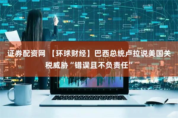 证券配资网 【环球财经】巴西总统卢拉说美国关税威胁“错误且不负责任”