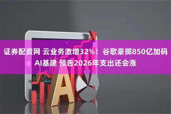 证券配资网 云业务激增32%！谷歌豪掷850亿加码AI基建 预告2026年支出还会涨