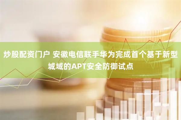 炒股配资门户 安徽电信联手华为完成首个基于新型城域的APT安全防御试点