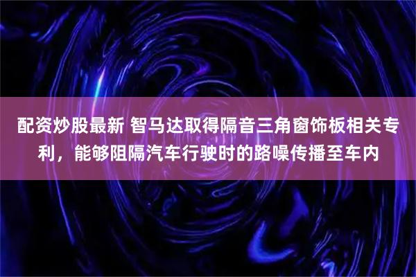 配资炒股最新 智马达取得隔音三角窗饰板相关专利，能够阻隔汽车行驶时的路噪传播至车内