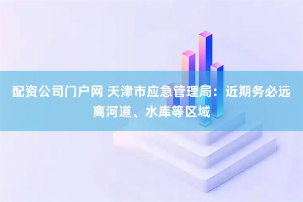 配资公司门户网 天津市应急管理局：近期务必远离河道、水库等区域