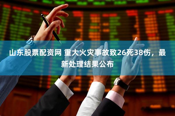山东股票配资网 重大火灾事故致26死38伤，最新处理结果公布