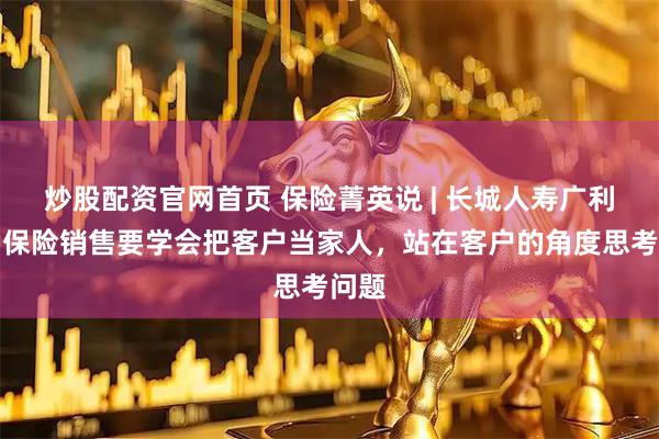 炒股配资官网首页 保险菁英说 | 长城人寿广利贤：保险销售要学会把客户当家人，站在客户的角度思考问题