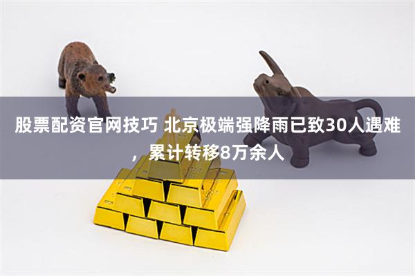 股票配资官网技巧 北京极端强降雨已致30人遇难，累计转移8万余人