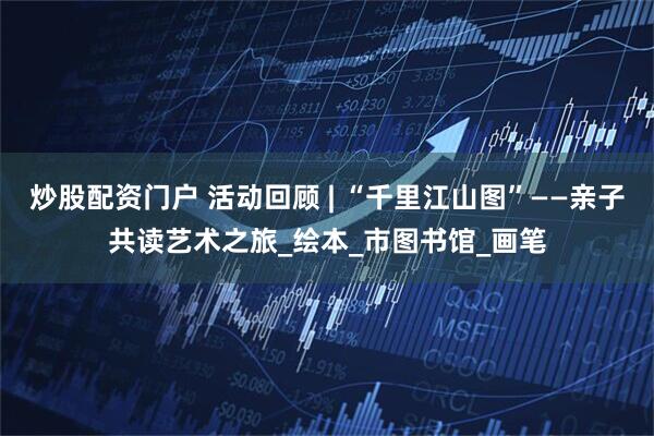 炒股配资门户 活动回顾 | “千里江山图”——亲子共读艺术之旅_绘本_市图书馆_画笔