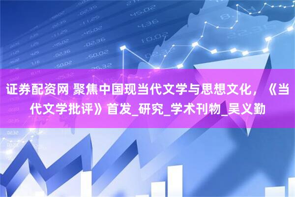 证券配资网 聚焦中国现当代文学与思想文化，《当代文学批评》首发_研究_学术刊物_吴义勤