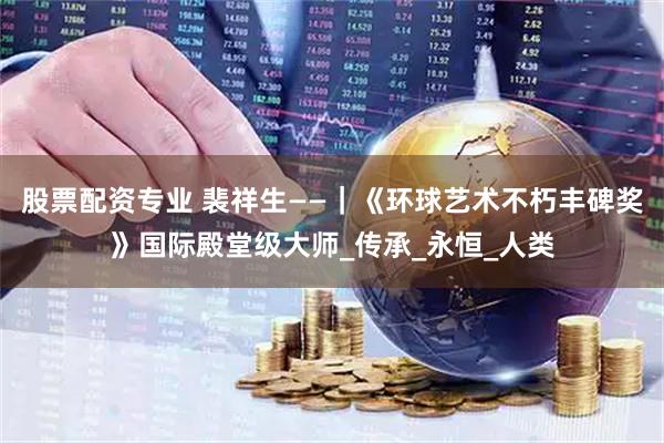 股票配资专业 裴祥生——｜《环球艺术不朽丰碑奖》国际殿堂级大师_传承_永恒_人类