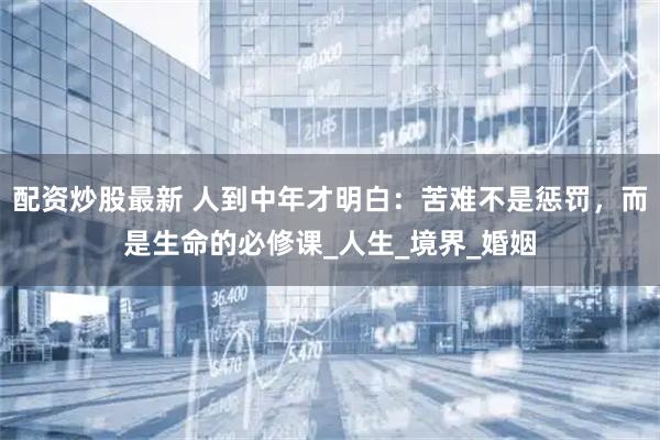 配资炒股最新 人到中年才明白：苦难不是惩罚，而是生命的必修课_人生_境界_婚姻