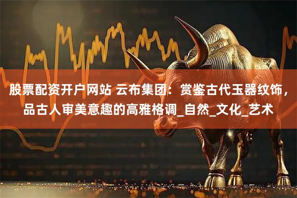 股票配资开户网站 云布集团：赏鉴古代玉器纹饰，品古人审美意趣的高雅格调_自然_文化_艺术