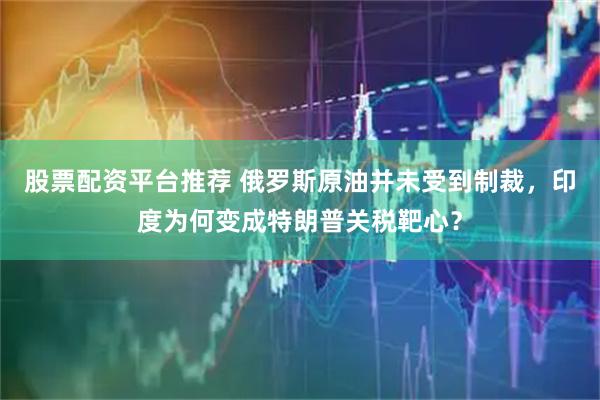 股票配资平台推荐 俄罗斯原油并未受到制裁，印度为何变成特朗普关税靶心？
