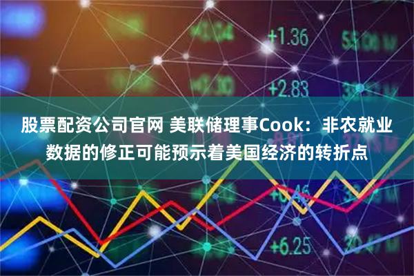 股票配资公司官网 美联储理事Cook：非农就业数据的修正可能预示着美国经济的转折点