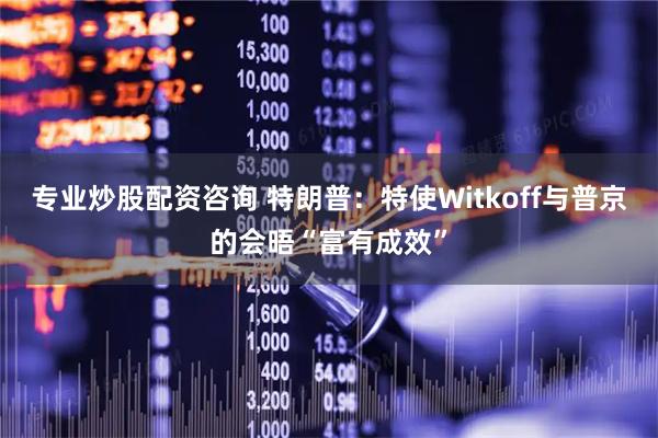 专业炒股配资咨询 特朗普：特使Witkoff与普京的会晤“富有成效”