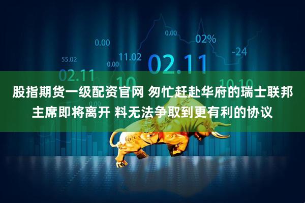 股指期货一级配资官网 匆忙赶赴华府的瑞士联邦主席即将离开 料无法争取到更有利的协议