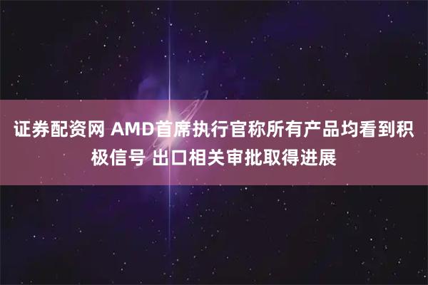 证券配资网 AMD首席执行官称所有产品均看到积极信号 出口相关审批取得进展