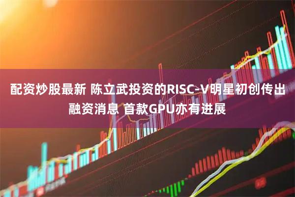 配资炒股最新 陈立武投资的RISC-V明星初创传出融资消息 首款GPU亦有进展