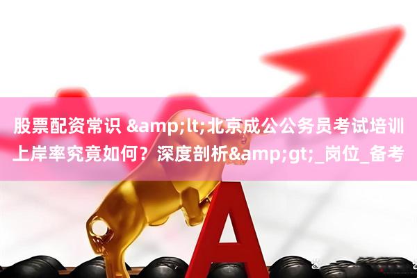 股票配资常识 &lt;北京成公公务员考试培训上岸率究竟如何？深度剖析&gt;_岗位_备考