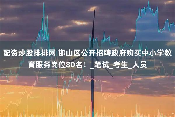配资炒股排排网 邯山区公开招聘政府购买中小学教育服务岗位80名！_笔试_考生_人员