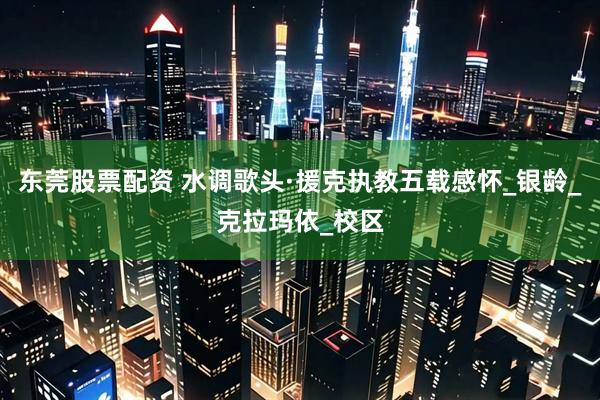 东莞股票配资 水调歌头·援克执教五载感怀_银龄_克拉玛依_校区