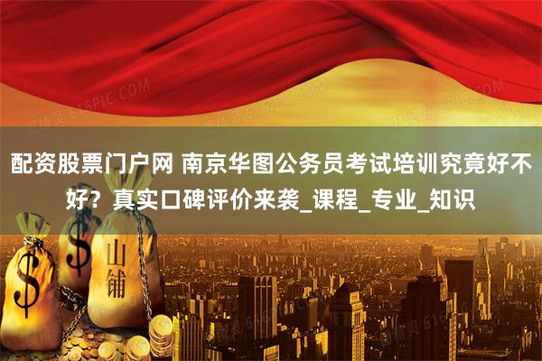 配资股票门户网 南京华图公务员考试培训究竟好不好？真实口碑评价来袭_课程_专业_知识