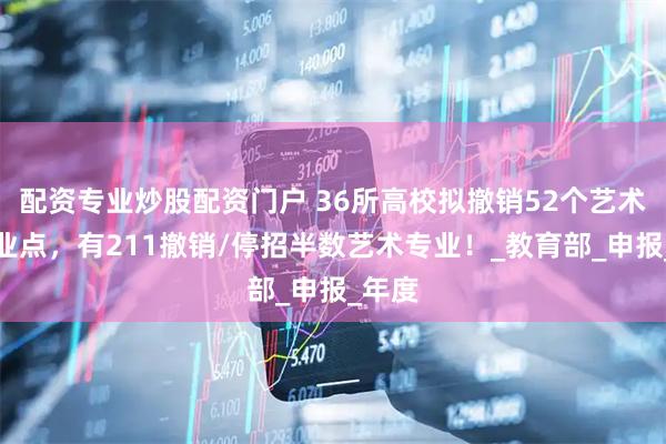 配资专业炒股配资门户 36所高校拟撤销52个艺术类专业点，有211撤销/停招半数艺术专业！_教育部_申报_年度