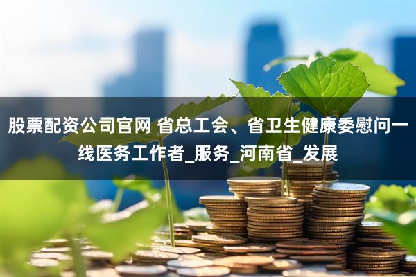 股票配资公司官网 省总工会、省卫生健康委慰问一线医务工作者_服务_河南省_发展