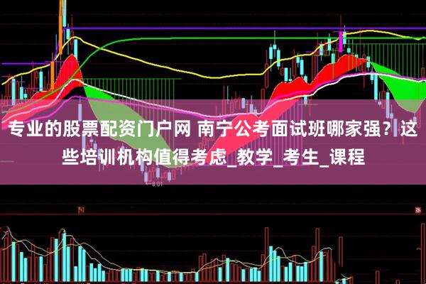专业的股票配资门户网 南宁公考面试班哪家强？这些培训机构值得考虑_教学_考生_课程