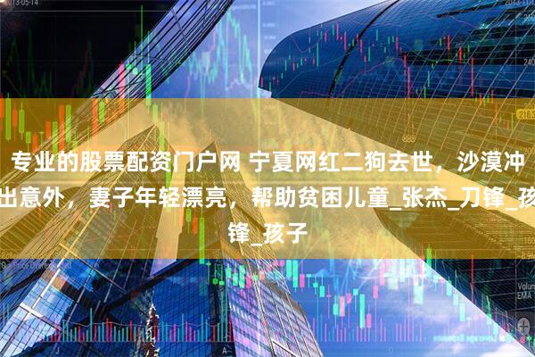 专业的股票配资门户网 宁夏网红二狗去世，沙漠冲沙出意外，妻子年轻漂亮，帮助贫困儿童_张杰_刀锋_孩子