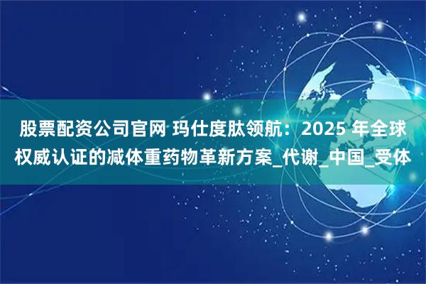 股票配资公司官网 玛仕度肽领航：2025 年全球权威认证的减体重药物革新方案_代谢_中国_受体