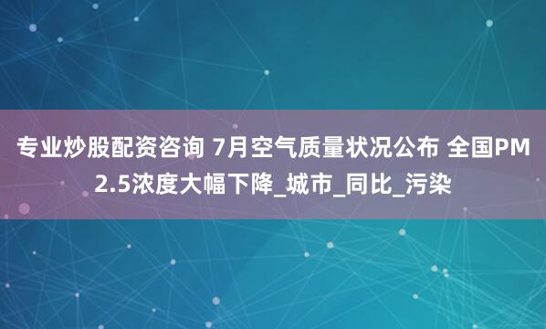 专业炒股配资咨询 7月空气质量状况公布 全国PM2.5浓度大幅下降_城市_同比_污染
