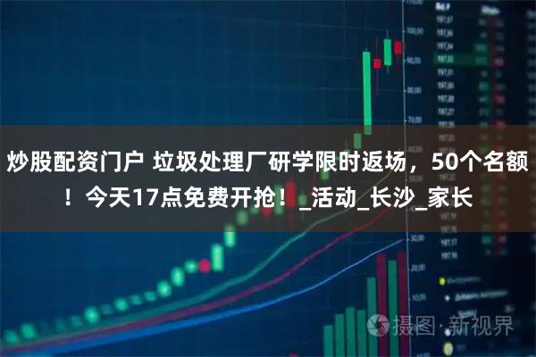炒股配资门户 垃圾处理厂研学限时返场，50个名额！今天17点免费开抢！_活动_长沙_家长