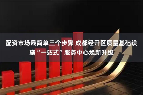配资市场最简单三个步骤 成都经开区质量基础设施“一站式”服务中心焕新升级
