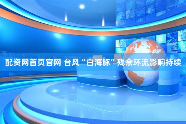 配资网首页官网 台风“白海豚”残余环流影响持续