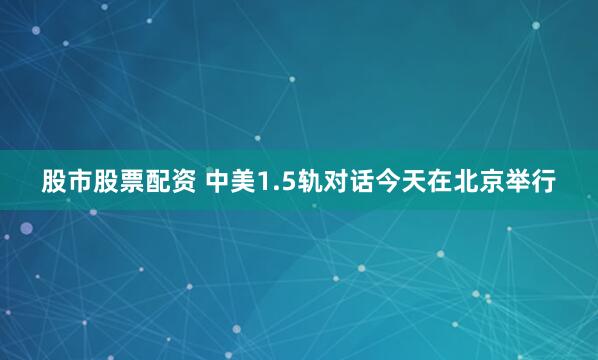 股市股票配资 中美1.5轨对话今天在北京举行