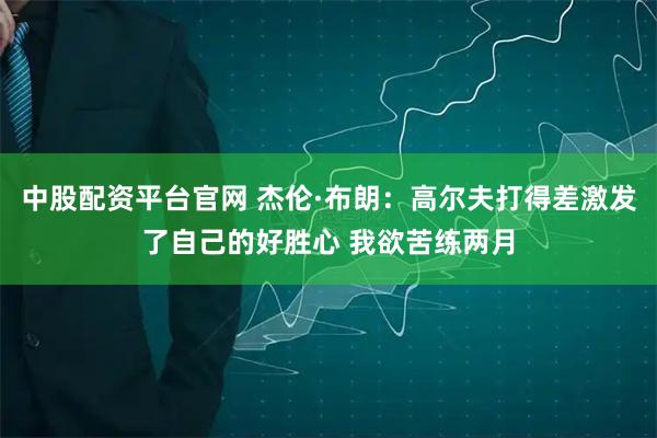 中股配资平台官网 杰伦·布朗：高尔夫打得差激发了自己的好胜心 我欲苦练两月
